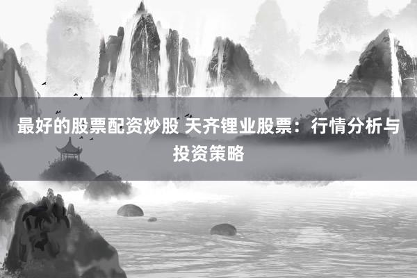 最好的股票配资炒股 天齐锂业股票：行情分析与投资策略