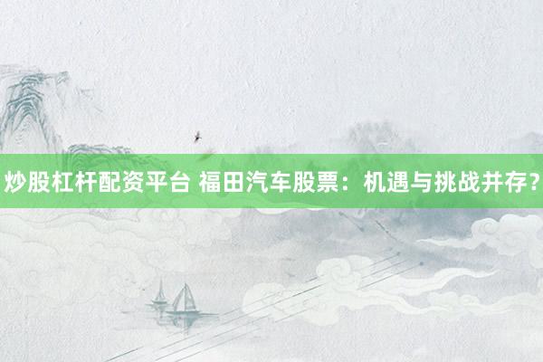 炒股杠杆配资平台 福田汽车股票：机遇与挑战并存？