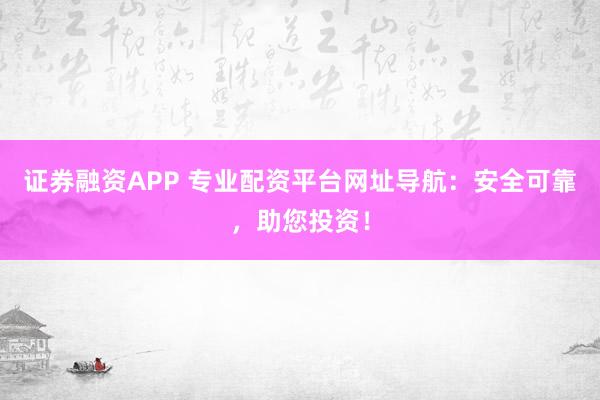 证券融资APP 专业配资平台网址导航：安全可靠，助您投资！