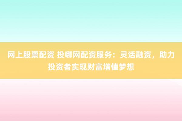 网上股票配资 投哪网配资服务：灵活融资，助力投资者实现财富增值梦想