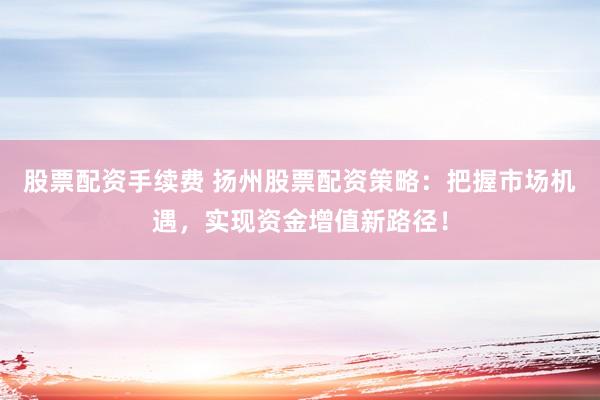 股票配资手续费 扬州股票配资策略：把握市场机遇，实现资金增值新路径！