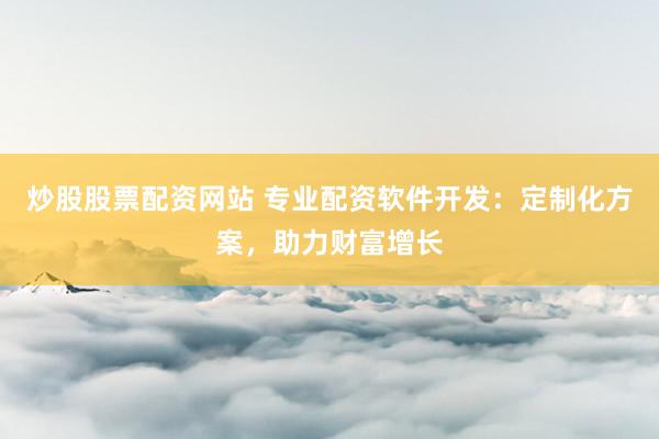 炒股股票配资网站 专业配资软件开发：定制化方案，助力财富增长