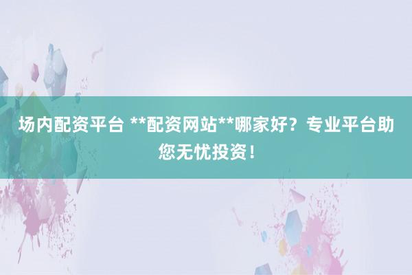 场内配资平台 **配资网站**哪家好？专业平台助您无忧投资！