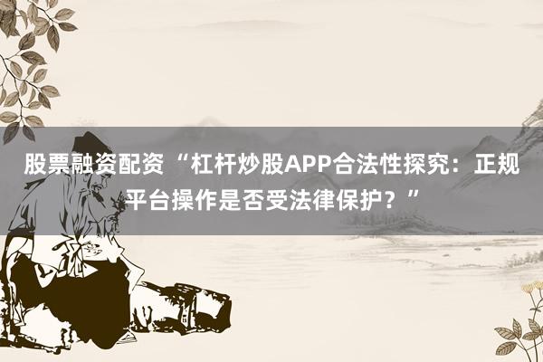 股票融资配资 “杠杆炒股APP合法性探究：正规平台操作是否受法律保护？”