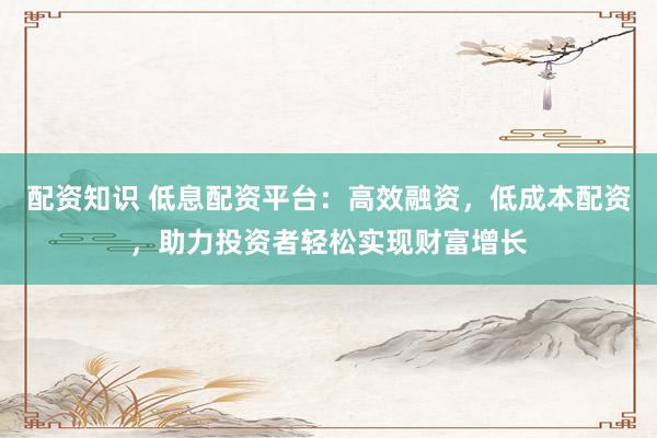 配资知识 低息配资平台：高效融资，低成本配资，助力投资者轻松实现财富增长