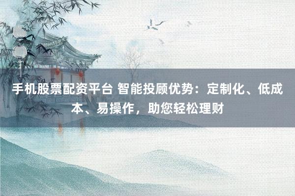 手机股票配资平台 智能投顾优势：定制化、低成本、易操作，助您轻松理财