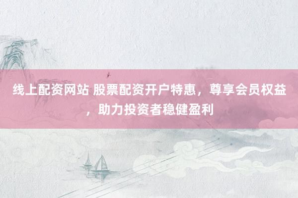 线上配资网站 股票配资开户特惠，尊享会员权益，助力投资者稳健盈利