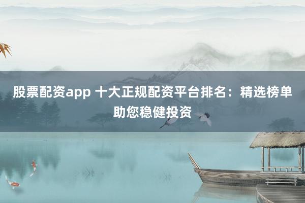 股票配资app 十大正规配资平台排名：精选榜单助您稳健投资