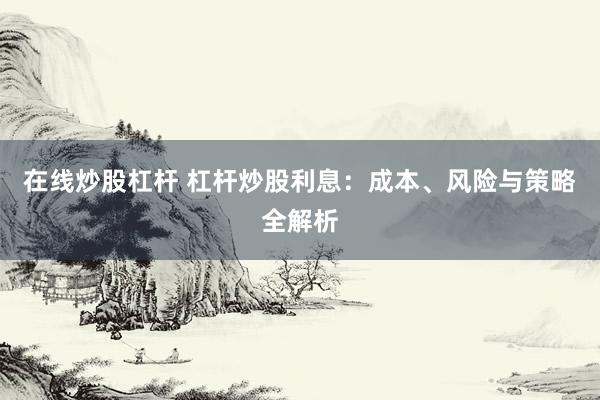 在线炒股杠杆 杠杆炒股利息：成本、风险与策略全解析