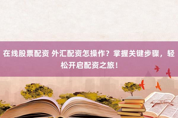 在线股票配资 外汇配资怎操作？掌握关键步骤，轻松开启配资之旅！
