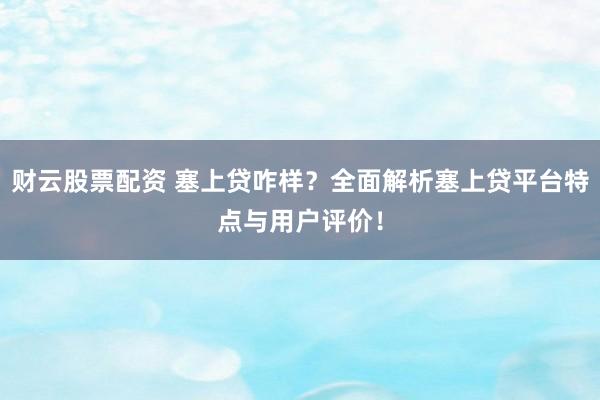 财云股票配资 塞上贷咋样？全面解析塞上贷平台特点与用户评价！