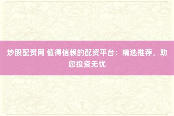炒股配资网 值得信赖的配资平台：精选推荐，助您投资无忧