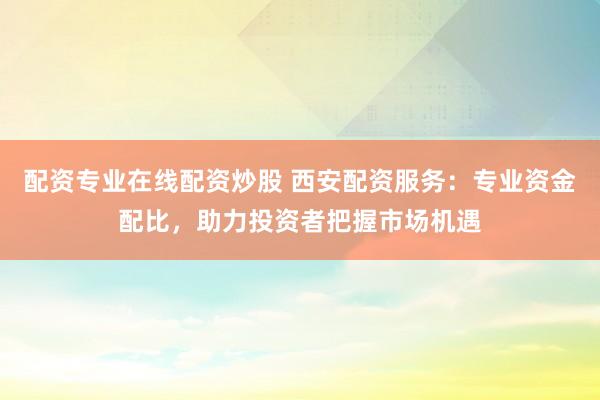 配资专业在线配资炒股 西安配资服务：专业资金配比，助力投资者把握市场机遇