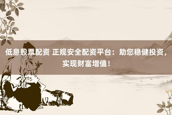 低息股票配资 正规安全配资平台：助您稳健投资，实现财富增值！