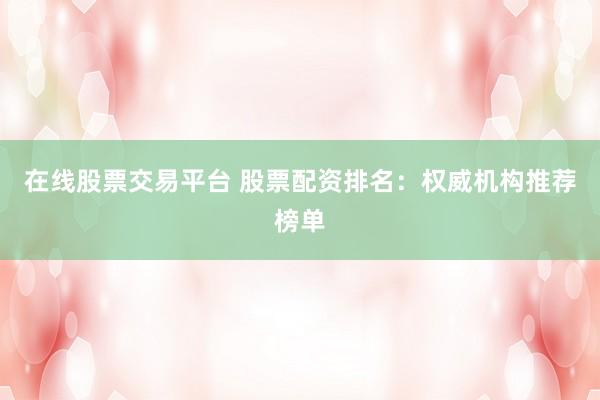 在线股票交易平台 股票配资排名：权威机构推荐榜单