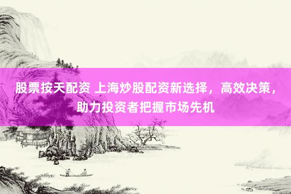 股票按天配资 上海炒股配资新选择，高效决策，助力投资者把握市场先机