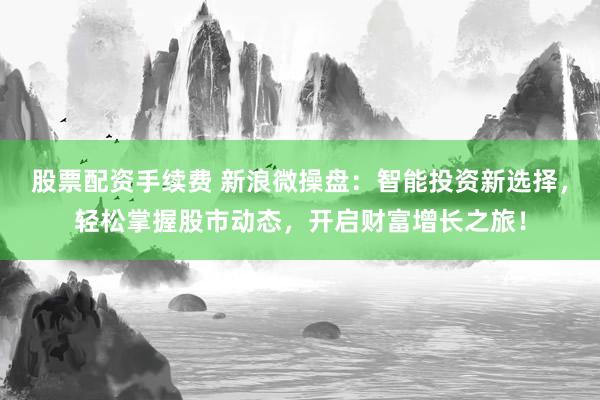 股票配资手续费 新浪微操盘：智能投资新选择，轻松掌握股市动态，开启财富增长之旅！