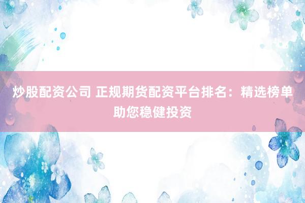 炒股配资公司 正规期货配资平台排名：精选榜单助您稳健投资