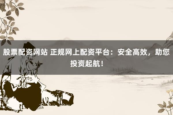 股票配资网站 正规网上配资平台：安全高效，助您投资起航！