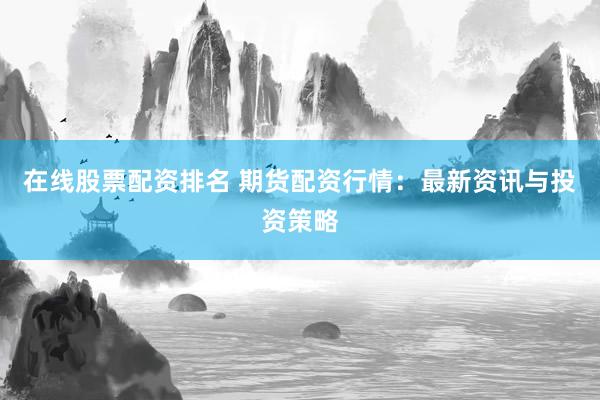 在线股票配资排名 期货配资行情：最新资讯与投资策略
