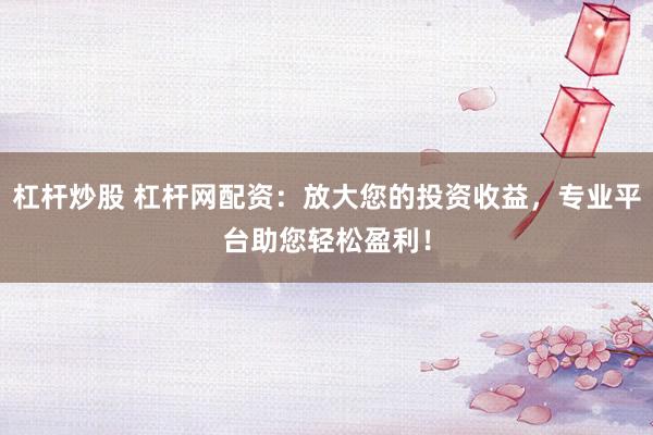 杠杆炒股 杠杆网配资：放大您的投资收益，专业平台助您轻松盈利！