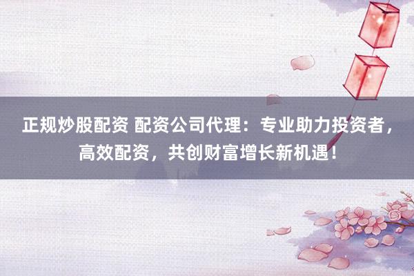 正规炒股配资 配资公司代理：专业助力投资者，高效配资，共创财富增长新机遇！