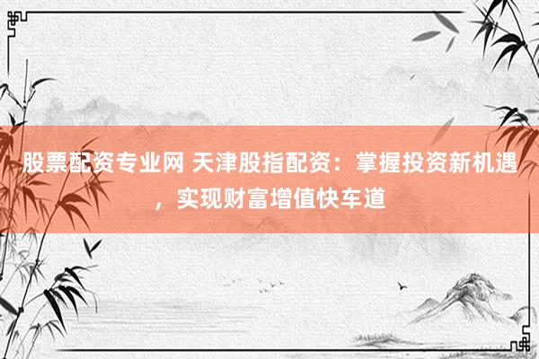 股票配资专业网 天津股指配资：掌握投资新机遇，实现财富增值快车道