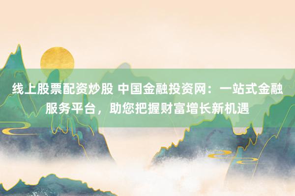 线上股票配资炒股 中国金融投资网：一站式金融服务平台，助您把握财富增长新机遇