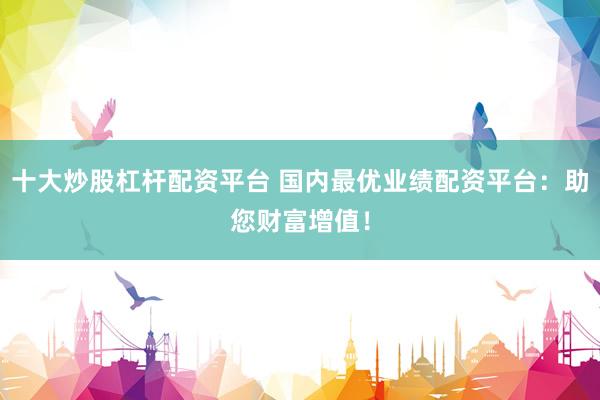 十大炒股杠杆配资平台 国内最优业绩配资平台：助您财富增值！