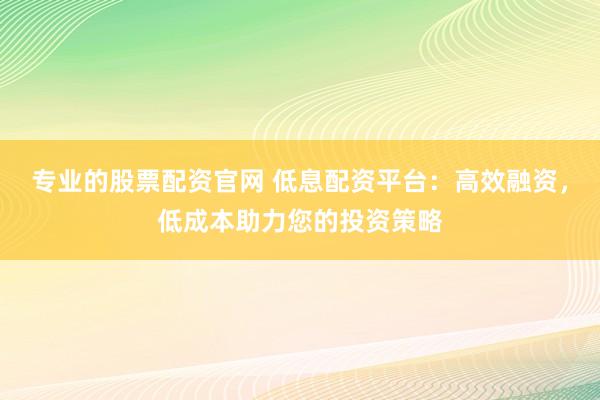 专业的股票配资官网 低息配资平台：高效融资，低成本助力您的投资策略