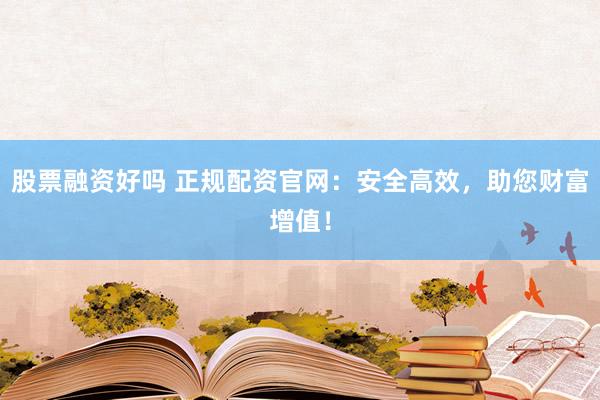 股票融资好吗 正规配资官网：安全高效，助您财富增值！