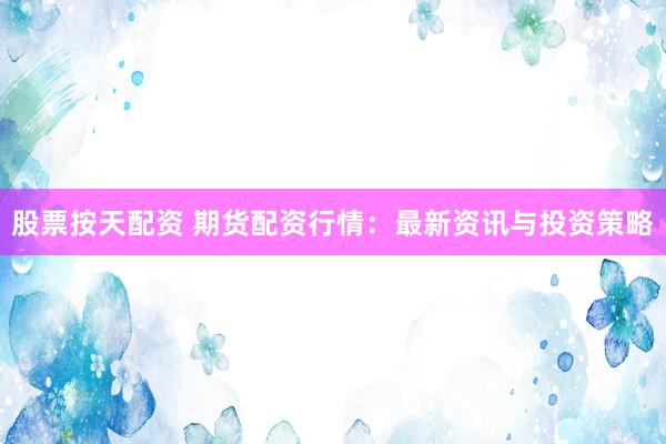 股票按天配资 期货配资行情：最新资讯与投资策略