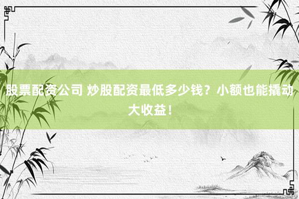 股票配资公司 炒股配资最低多少钱？小额也能撬动大收益！