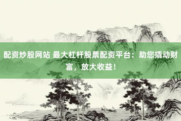 配资炒股网站 最大杠杆股票配资平台：助您撬动财富，放大收益！