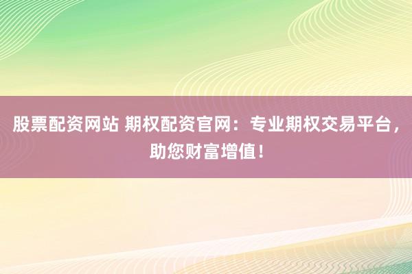 股票配资网站 期权配资官网：专业期权交易平台，助您财富增值！
