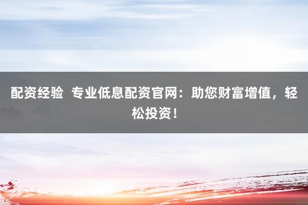 配资经验  专业低息配资官网：助您财富增值，轻松投资！