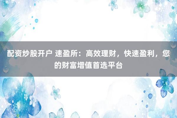 配资炒股开户 速盈所：高效理财，快速盈利，您的财富增值首选平台