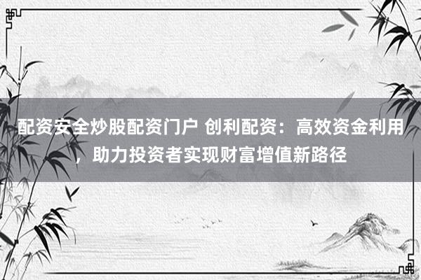 配资安全炒股配资门户 创利配资：高效资金利用，助力投资者实现财富增值新路径
