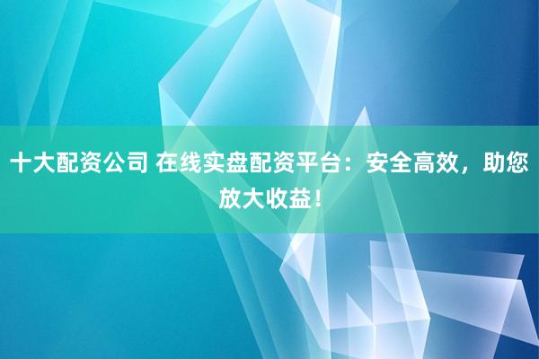 十大配资公司 在线实盘配资平台：安全高效，助您放大收益！