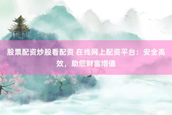股票配资炒股看配资 在线网上配资平台：安全高效，助您财富增值