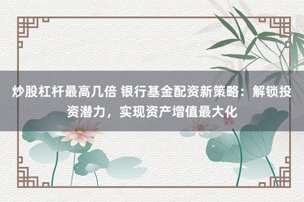 炒股杠杆最高几倍 银行基金配资新策略：解锁投资潜力，实现资产增值最大化
