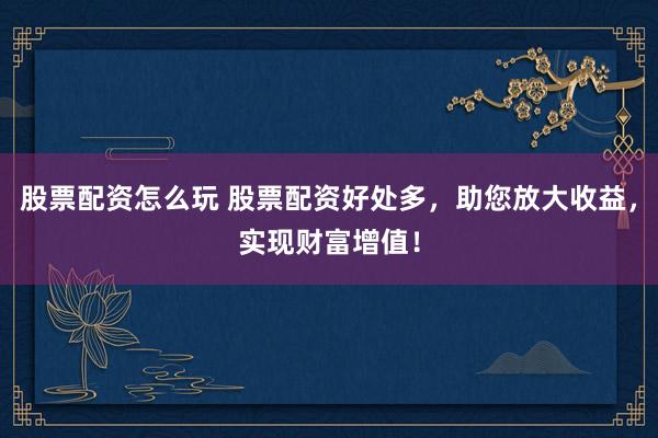 股票配资怎么玩 股票配资好处多，助您放大收益，实现财富增值！